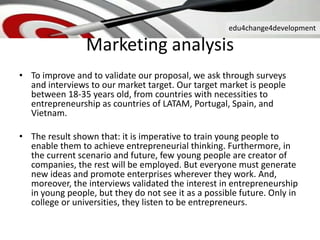 edu4change4development
• To improve and to validate our proposal, we ask through surveys
and interviews to our market target. Our target market is people
between 18-35 years old, from countries with necessities to
entrepreneurship as countries of LATAM, Portugal, Spain, and
Vietnam.
• The result shown that: it is imperative to train young people to
enable them to achieve entrepreneurial thinking. Furthermore, in
the current scenario and future, few young people are creator of
companies, the rest will be employed. But everyone must generate
new ideas and promote enterprises wherever they work. And,
moreover, the interviews validated the interest in entrepreneurship
in young people, but they do not see it as a possible future. Only in
college or universities, they listen to be entrepreneurs.
Marketing analysis
 