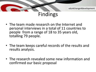 edu4change4development
Findings
• The team made research on the Internet and
personal interviews in a total of 11 countries to
people from a range of 18 to 35 years old,
totalling 79 people.
• The team keeps careful records of the results and
results analysis.
• The research revealed some new information and
confirmed our basic proposal
 