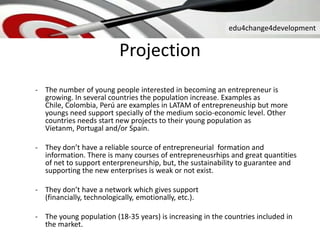 edu4change4development
Projection
- The number of young people interested in becoming an entrepreneur is
growing. In several countries the population increase. Examples as
Chile, Colombia, Perú are examples in LATAM of entrepreneuship but more
youngs need support specially of the medium socio-economic level. Other
countries needs start new projects to their young population as
Vietanm, Portugal and/or Spain.
- They don’t have a reliable source of entrepreneurial formation and
information. There is many courses of entrepreneusrhips and great quantities
of net to support enterpreneurship, but, the sustainability to guarantee and
supporting the new enterprises is weak or not exist.
- They don’t have a network which gives support
(financially, technologically, emotionally, etc.).
- The young population (18-35 years) is increasing in the countries included in
the market.
 