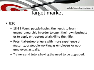 edu4change4development
Target market
• B2C
– 18-35 Young people having the needs to learn
entrepreneurship in order to open their own business
or to apply entrepreneurial skill to their life.
– Potential entrepreneurs with more experience or
maturity, or people working as employers or not-
employers actually.
– Trainers and tutors having the need to be upgraded.
 