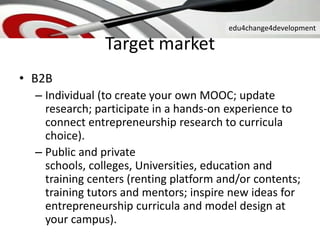 edu4change4development
Target market
• B2B
– Individual (to create your own MOOC; update
research; participate in a hands-on experience to
connect entrepreneurship research to curricula
choice).
– Public and private
schools, colleges, Universities, education and
training centers (renting platform and/or contents;
training tutors and mentors; inspire new ideas for
entrepreneurship curricula and model design at
your campus).
 