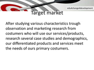 edu4change4development
Target market
After studying various characteristics trough
observation and marketing research from
costumers who will use our services/products,
research several case studies and demographics,
our differentiated products and services meet
the needs of ours primary costumers.
 
