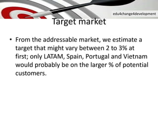edu4change4development
Target market
• From the addressable market, we estimate a
target that might vary between 2 to 3% at
first; only LATAM, Spain, Portugal and Vietnam
would probably be on the larger % of potential
customers.
 