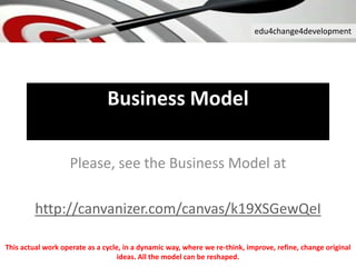 edu4change4development
Business Model
Please, see the Business Model at
http://canvanizer.com/canvas/k19XSGewQeI
This actual work operate as a cycle, in a dynamic way, where we re-think, improve, refine, change original
ideas. All the model can be reshaped.
 