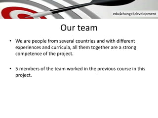 edu4change4development
Our team
• We are people from several countries and with different
experiences and curricula, all them together are a strong
competence of the project.
• 5 members of the team worked in the previous course in this
project.
 