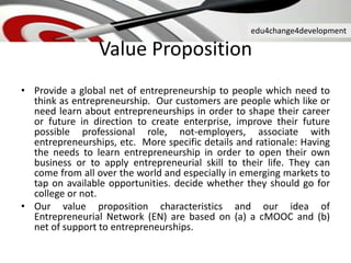 edu4change4development
Value Proposition
• Provide a global net of entrepreneurship to people which need to
think as entrepreneurship. Our customers are people which like or
need learn about entrepreneurships in order to shape their career
or future in direction to create enterprise, improve their future
possible professional role, not-employers, associate with
entrepreneurships, etc. More specific details and rationale: Having
the needs to learn entrepreneurship in order to open their own
business or to apply entrepreneurial skill to their life. They can
come from all over the world and especially in emerging markets to
tap on available opportunities. decide whether they should go for
college or not.
• Our value proposition characteristics and our idea of
Entrepreneurial Network (EN) are based on (a) a cMOOC and (b)
net of support to entrepreneurships.
 