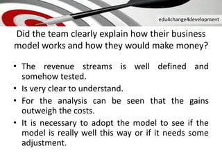 edu4change4development
Did the team clearly explain how their business
model works and how they would make money?
• The revenue streams is well defined and
somehow tested.
• Is very clear to understand.
• For the analysis can be seen that the gains
outweigh the costs.
• It is necessary to adopt the model to see if the
model is really well this way or if it needs some
adjustment.
 
