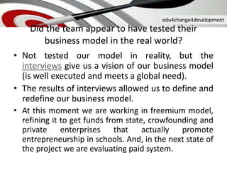 edu4change4development
Did the team appear to have tested their
business model in the real world?
• Not tested our model in reality, but the
interviews give us a vision of our business model
(is well executed and meets a global need).
• The results of interviews allowed us to define and
redefine our business model.
• At this moment we are working in freemium model,
refining it to get funds from state, crowfounding and
private enterprises that actually promote
entrepreneurship in schools. And, in the next state of
the project we are evaluating paid system.
 