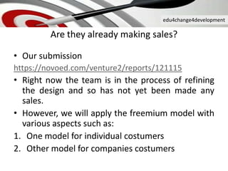 edu4change4development
Are they already making sales?
• Our submission
https://novoed.com/venture2/reports/121115
• Right now the team is in the process of refining
the design and so has not yet been made ​​any
sales.
• However, we will apply the freemium model with
various aspects such as:
1. One model for individual costumers
2. Other model for companies costumers
 