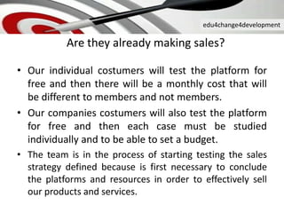 edu4change4development
Are they already making sales?
• Our individual costumers will test the platform for
free and then there will be a monthly cost that will
be different to members and not members.
• Our companies costumers will also test the platform
for free and then each case must be studied
individually and to be able to set a budget.
• The team is in the process of starting testing the sales
strategy defined because is first necessary to conclude
the platforms and resources in order to effectively sell
our products and services.
 