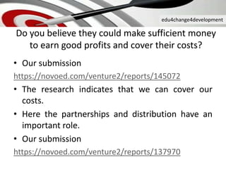 edu4change4development
Do you believe they could make sufficient money
to earn good profits and cover their costs?
• Our submission
https://novoed.com/venture2/reports/145072
• The research indicates that we can cover our
costs.
• Here the partnerships and distribution have an
important role.
• Our submission
https://novoed.com/venture2/reports/137970
 