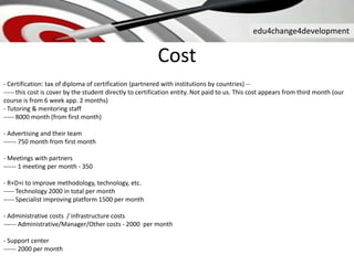 edu4change4development
Cost
- Certification: tax of diploma of certification (partnered with institutions by countries) --
----- this cost is cover by the student directly to certification entity. Not paid to us. This cost appears from third month (our
course is from 6 week app. 2 months)
- Tutoring & mentoring staff
----- 8000 month (from first month)
- Advertising and their team
------ 750 month from first month
- Meetings with partners
------ 1 meeting per month - 350
- R+D+i to improve methodology, technology, etc.
----- Technology 2000 in total per month
----- Specialist improving platform 1500 per month
- Administrative costs / infrastructure costs
------ Administrative/Manager/Other costs - 2000 per month
- Support center
------ 2000 per month
 