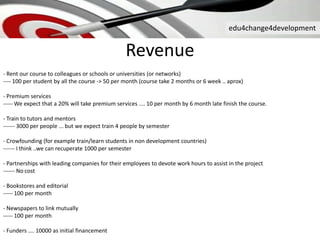 edu4change4development
Revenue
- Rent our course to colleagues or schools or universities (or networks)
---- 100 per student by all the course -> 50 per month (course take 2 months or 6 week .. aprox)
- Premium services
----- We expect that a 20% will take premium services .... 10 per month by 6 month late finish the course.
- Train to tutors and mentors
------ 3000 per people ... but we expect train 4 people by semester
- Crowfounding (for example train/learn students in non development countries)
------ I think ..we can recuperate 1000 per semester
- Partnerships with leading companies for their employees to devote work hours to assist in the project
------ No cost
- Bookstores and editorial
----- 100 per month
- Newspapers to link mutually
----- 100 per month
- Funders .... 10000 as initial financement
 