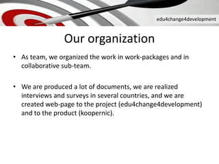 edu4change4development
Our organization
• As team, we organized the work in work-packages and in
collaborative sub-team.
• We are produced a lot of documents, we are realized
interviews and surveys in several countries, and we are
created web-page to the project (edu4change4development)
and to the product (koopernic).
 