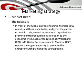 edu4change4development
• 1. Market need
– The necessity
• In front of the Global Entrepreneurship Monitor 2012
report, and these data, today, and given the current
economic crisis, several international organizations
promote entrepreneurship as a solution to the
economic crisis. Such organizations as: WorldBank,
IADB, IMF, Global Entrepreneurship Monitor, OECD,
reports the urgent necessity to promote the
entrepreneurship among the young people.
Marketing strategy
 