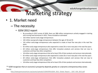 edu4change4development
Marketing strategy
• 1. Market need
– The necessity
• GEM 2012 report
– By according to 2012 survey of GEM, there are 388 million entrepreneurs actively engaged in starting
and running new businesses in 2012. These included an estimated:
– 163 million women early-stage entrepreneurs
– 165 million young early-stage entrepreneurs between the ages of 18 and 35
– 141 million early-stage entrepreneurs who expected to create at least five new jobs in the next five
years
– 65 million early-stage entrepreneurs who expected to create 20 or more new jobs in the next five years
– 69 million early-stage entrepreneurs that offer innovative products and services that are new to
customers and have few other competitors
– 18 million early-stage entrepreneurs that sell at least 25% of their products and services internationally
– 65 million early-stage entrepreneurs who expected to create 20 or more new jobs in the next five years
– 69 million early-stage entrepreneurs that offer innovative products and services that are new to
customers and have few other competitors
– 18 million early-stage entrepreneurs that sell at least 25% of their products and services internationally
** GEM recognizes that an economy’s prosperity depends greatly on a dynamic entrepreneurship sector.
Source:
http://www.gemconsortium.org/assets/uploads/1330429931GEM_2011_Global_Report_-_EDIT_FEB_2012.pdf
 