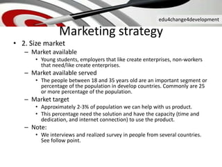 edu4change4development
• 2. Size market
– Market available
• Young students, employers that like create enterprises, non-workers
that need/like create enterprises.
– Market available served
• The people between 18 and 35 years old are an important segment or
percentage of the population in develop countries. Commonly are 25
or more percentage of the population.
– Market target
• Approximately 2-3% of population we can help with us product.
• This percentage need the solution and have the capacity (time and
dedication, and internet connection) to use the product.
– Note:
• We interviews and realized survey in people from several countries.
See follow point.
Marketing strategy
 