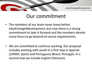 edu4change4development
Our commitment
• The members of our team never knew before
edu4change4development, but now there is a strong
commitment to take it forward and the members devote
many hours to go beyond of course requirements.
• We are committed to continue working. Our proposal
includes working with youth in a first step in Spanish
(LATAM, Spain) and Portuguese (Brasil, Portugal). In a
second step we include english (Vietnam).
 