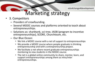 edu4change4development
• 3. Competitors
– Providers of crowfounding.
– Several MOOC courses and platforms oriented to teach about
entrepreneurships.
– Solutions as: sharktank, sci-tree, IADB (program to incentive
entrepreneurships), SCORE, Churchteam, etc.
– Our Blue Ocean:
• We link a MOOC course with a net of support to entrepreneurships
• We provide a MOOC course where people graduate in thinking
entrepreneurship and with a entrepreneurship project.
• We facilitate a net where recent graduate entrepreneurships
mentoring to new students in the MOOC course.
• The net is a global online community to share, mentor, learn, and
support entrepreneurships among them as intra/inter
entrepreneurships.
Marketing strategy
 