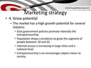edu4change4development
• 4. Grow potential
– The market has a high growth potential for several
reasons:
• Exist government policies promote intensely the
entrepreneurship.
• Population shows a tendency to grow the segment of
people between 18 and 35.
• Internet access is increasing in large cities and a
national level.
• Entrepreneurship is an increasingly subject closer to
society.
Marketing strategy
 