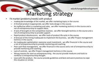 edu4change4development
• Fit market (problems/needs) with product
– Inadequate knowledge of the market, we offer marketing topics in the course.
– A finished product inappropriate, we offer tools design in the course.
– An ineffective effort in marketing and sales, we offer marketing technics in the course and a
net of entrepreneurship to support ideas.
– A lack of foresight on the competitive reaction, we offer foresight technics in the course and a
net of entrepreneurship to provide support.
– Rapid product obsolescence, we offer tools of product life cycle in the course.
– A forecast of the timing inadequate to implement the business, we offer Project management
technics in the course.
– An inadequate capitalization: excessive asset investment, we offer financial in the course and
a net of entrepreneurship to provide mentoring and coaching.
– Poor cash flow management, we offer financial in the course and a net of entrepreneurship to
provide mentoring and coaching.
– Lack of controls, we offer Project management technics in the course.
– Wrong reasons for start an entrepreneurship, the course provide mediums and tools to
reinforce a entrepreneurship thought.
– Love with the product, the course provide guidelines and best and worst practices to cope
this situation or similar.
Marketing strategy
 