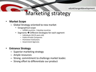 edu4change4development
Marketing strategy
• Market Scope
– Global Strategy oriented to new market
• Geographical scope
– LATAM countries / develop countries
• Segments  Different Strategies for each segment
– Individuals (18-35 years old)
– Public+Private Companies
– Promotion Institutions
– Government Agencies
• Entrance Strategy
– Superior marketing strategy
– Ample resources
– Strong commitment to challenge market leader.
– Strong effort to differentiate our product
 