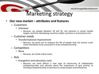 edu4change4development
Marketing strategy
• Our new market – attributes and features
– Customers
• Unknown
– Because, are people between 18 and 35, not common in actual market
targets, and from developing countries and/or countries in economical crisis
– Customer needs
• Transformational improvement
– Because, we point out to improve the life of people that not receive much
more orientation to be successful in to be entrepreneurship
– Competitors
• None
– Because, we create a blue ocean
– Risk
• Evangelism and education cycle
– Because, we need diffuse a new type of community of collaborative
entrepreneurship and educate about the importance of give priority to
thinking entrepreneurship as previous to create project and enterprises
 