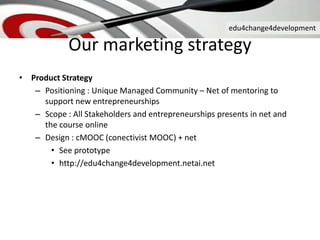 edu4change4development
Our marketing strategy
• Product Strategy
– Positioning : Unique Managed Community – Net of mentoring to
support new entrepreneurships
– Scope : All Stakeholders and entrepreneurships presents in net and
the course online
– Design : cMOOC (conectivist MOOC) + net
• See prototype
• http://edu4change4development.netai.net
 