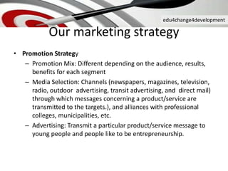 edu4change4development
Our marketing strategy
• Promotion Strategy
– Promotion Mix: Different depending on the audience, results,
benefits for each segment
– Media Selection: Channels (newspapers, magazines, television,
radio, outdoor advertising, transit advertising, and direct mail)
through which messages concerning a product/service are
transmitted to the targets.), and alliances with professional
colleges, municipalities, etc.
– Advertising: Transmit a particular product/service message to
young people and people like to be entrepreneurship.
 
