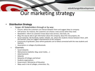 edu4change4development
Our marketing strategy
• Distribution Strategy
– Scope: All Stakeholders through or by way:
• Forums: where the customers can interact between them and suggest ideas to company.
• Self services: for instance, the customers can choose a new courses when they need.
• Newsletters: inform to customers know about new services, new tools, etc.
• Blog: this way be able to get information about the company, about the new projects, etc.
• Social networks: like facebook, twitter, linkedin, etc, where the students interact between them, with
the teachers, they can suggest improvements to the company.
• Community of graduates: place where graduates can to follow connected with the new students and
teachers.
• Associations or colleges of professionals.
– Channels:
• Social networks
• Web presence (website, blog, social media, ...)
• Advertisements
• Adwords
• Networks of Colleges and School
• Students organizations
• Government / Ministeries of Education
• Ways used in net of colleges, universities. Etc,
 