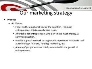 edu4change4development
Our marketing strategy
• Product
– Attributes
• Focus on the emotional side of the equation. For most
entrepreneurs this is a really hard issue.
• Affordable for entrepreneurs who don’t have much money. A
common situation.
• Provide a global network to support entrepreneurs in aspects such
as technology, finances, funding, marketing, etc.
• A team of people who are totally commited to the growth of
entrepreneurs.
 