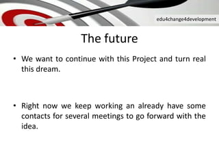 edu4change4development
The future
• We want to continue with this Project and turn real
this dream.
• Right now we keep working an already have some
contacts for several meetings to go forward with the
idea.
 