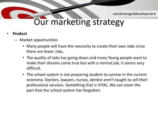edu4change4development
Our marketing strategy
• Product
– Market opportunities
• Many people will have the necessity to create their own Jobs since
there are fewer Jobs.
• The quality of Jobs has going down and many Young people want to
make their dreams come true but with a normal job, it seems very
difficult.
• The school system is not preparing student to survive in the current
economy. Doctors, lawyers, nurses, dentist aren’t taught to sell their
professional services. Something that is VITAL. We can cover the
part that the school system has forgotten.
 
