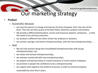 edu4change4development
Our marketing strategy
• Product
– Successful, because
• we have the passion to change and improve the lives of people, that’s the core of the
team. Then we can have access to the best thelos, dynamics, projects and contacts.
• We provide a differentiated product, service and resources (experts, companies, ...) meet
the needs of our primary costumers.
• our product is different from other similar net, products or solutions.
• we connect, younger and starter entrepreneurships, with the new entrepreneurships, ...
– And
• We not only connect along time consolidated entrepreneurships with young
entrepreneurships, not,
• we create and connect entrepreneurships,
• we maintain nearest old with new entrepreneurships,
• we prepare entrepreneurships to create enterprise or to be creative employers.
• we promote in people the confidence to be a entrepreneurship
• we support with cognitive and material resources in order to construct projects
sustainable by more than 5 years.
 