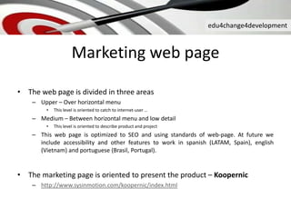 edu4change4development
Marketing web page
• The web page is divided in three areas
– Upper – Over horizontal menu
• This level is oriented to catch to internet-user …
– Medium – Between horizontal menu and low detail
• This level is oriented to describe product and project
– This web page is optimized to SEO and using standards of web-page. At future we
include accessibility and other features to work in spanish (LATAM, Spain), english
(Vietnam) and portuguese (Brasil, Portugal).
• The marketing page is oriented to present the product – Koopernic
– http://www.sysinmotion.com/koopernic/index.html
 