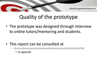edu4change4development
Quality of the prototype
• The prototype was designed through interview
to online tutors/mentoring and students.
• This report can be consulted at
– http://es.slideshare.net/cestayn/edu4change4development-proy-final201306016-23079560
• In spanish
 