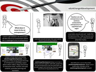 edu4change4development
edu4change4development allows Luis to be in
contact and work together with both, people like
her and entrepreneurs over the world who can
provide support and mentoring, financial support
and all kind of help delivered on line
Luisa is a girl between 18 and 35 years
old who lives on an environment where
she is challenged to be an entrepreneur
Luisa looks around and cant’ really find
entrepreneurship, help to become and
entrepreneur or even understand well
what that impliesLuisa looks around and sees crisis, poor salaries
and her parents facing problems
What does it
mean to be an
entrepreneur?
Luisas’s school starts promoting
edu4change4development, a tool
designed to help young people think like
an entrepreneur, providing a space
where where videos, blogs and all kind
of interaction tools, mentors and solid
contents, promotes learning and
teamwork
Teachers are not
entrepreneurs and
seminars
conducted by
entrepreneurs are
superficial and
vague
And while she is out on the street
, edu4change4development allows Luis to
locate other members of the
edu4change4development network
 