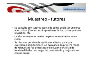 edu4change4development	
  
Muestreo	
  -­‐	
  tutores	
  
•  Se	
  consulto	
  con	
  tutores	
  acerca	
  de	
  cómo	
  debía	
  ser	
  un	
  curso	
  
adecuado	
  a	
  jóvenes,	
  sus	
  impresiones	
  de	
  los	
  cursos	
  que	
  han	
  
impar6do,	
  etc.	
  
•  La	
  idea	
  era	
  conocer	
  cuales	
  rasgos	
  eran	
  necesarios	
  en	
  un	
  
curso.	
  	
  
•  Se	
  hizo	
  una	
  pe6ción	
  de	
  opiniones	
  abierta,	
  para	
  que	
  
expresaran	
  abiertamente	
  sus	
  opiniones.	
  La	
  primera	
  ronda	
  
de	
  respuestas	
  fue	
  procesada	
  y	
  dio	
  lugar	
  a	
  una	
  lista	
  de	
  
funcionalidades	
  que	
  luego	
  fue	
  contrastada	
  y	
  mejorada	
  con	
  
ellos	
  mismos.	
  	
  
 