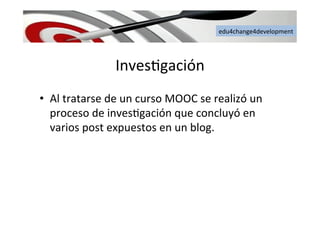 edu4change4development	
  
Inves6gación	
  
•  Al	
  tratarse	
  de	
  un	
  curso	
  MOOC	
  se	
  realizó	
  un	
  
proceso	
  de	
  inves6gación	
  que	
  concluyó	
  en	
  
varios	
  post	
  expuestos	
  en	
  un	
  blog.	
  
 