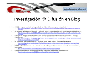 edu4change4development	
  
Inves6gación	
  à	
  Difusión	
  en	
  Blog	
  
•  MOOC	
  es	
  un	
  paso	
  más	
  hacia	
  la	
  integración	
  de	
  las	
  TIC	
  en	
  la	
  formación,	
  pero	
  no	
  la	
  solución	
  	
  
–  h[p://cestay.wordpress.com/2013/05/25/mooc-­‐es-­‐un-­‐paso-­‐mas-­‐hacia-­‐la-­‐integracion-­‐de-­‐las-­‐6c-­‐en-­‐la-­‐formacion-­‐pero-­‐no-­‐la-­‐
solucion/	
  
•  Los	
  entornos	
  de	
  aprendizaje	
  mediados	
  y	
  apoyados	
  por	
  las	
  TIC	
  son	
  referente	
  para	
  potenciar	
  las	
  plataformas	
  MOOC	
  
–  h[p://cestay.wordpress.com/2013/05/29/los-­‐entornos-­‐de-­‐aprendizaje-­‐mediados-­‐y-­‐apoyados-­‐por-­‐las-­‐6c-­‐experiencias-­‐desde-­‐
los-­‐mooc/	
  	
  
•  La	
  mejora	
  de	
  una	
  plataforma	
  MOOC	
  requiere	
  saber	
  el	
  6po	
  de	
  elección	
  tecnológica	
  que	
  hacemos	
  y	
  saber	
  qué	
  
mejoraremos	
  	
  
–  h[p://cestay.wordpress.com/2013/06/08/la-­‐mejora-­‐de-­‐una-­‐plataforma-­‐mooc-­‐requiere-­‐saber-­‐el-­‐6po-­‐de-­‐eleccion-­‐tecnologica-­‐
que-­‐hacemos-­‐y-­‐saber-­‐que-­‐mejoraremos/	
  	
  
•  Las	
  habilidades	
  digitales	
  en	
  los	
  MOOC:	
  un	
  repaso	
  desde	
  Bloom	
  hasta	
  la	
  cultura	
  educa6va	
  digital	
  
–  h[p://cestay.wordpress.com/2013/06/13/las-­‐habilidades-­‐digitales-­‐en-­‐los-­‐mooc-­‐un-­‐repaso-­‐desde-­‐bloom-­‐hasta-­‐la-­‐cultura-­‐
educa6va-­‐digital/	
  	
  
•  MOOC	
  cambia	
  cómo	
  las	
  personas	
  se	
  relacionan	
  entre	
  ellas	
  y	
  con	
  el	
  conocimiento	
  dentro	
  de	
  la	
  economía	
  de	
  la	
  
información	
  
–  h[p://www.chris6anestay.com/2013/06/mooc-­‐cambia-­‐como-­‐las-­‐personas-­‐se.html	
  	
  
•  Estrategias	
  de	
  formación	
  organizacional	
  desde	
  la	
  sintaxis	
  y	
  la	
  semán6ca	
  de	
  la	
  comunicación	
  
–  h[p://www.chris6anestay.com/2013/03/es-­‐posible-­‐clasiﬁcar-­‐las-­‐estrategias.html	
  	
  
 