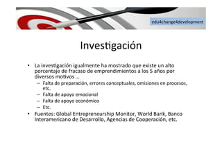 edu4change4development	
  
Inves6gación	
  
•  La	
  inves6gación	
  igualmente	
  ha	
  mostrado	
  que	
  existe	
  un	
  alto	
  
porcentaje	
  de	
  fracaso	
  de	
  emprendimientos	
  a	
  los	
  5	
  años	
  por	
  
diversos	
  mo6vos	
  …	
  
–  Falta	
  de	
  preparación,	
  errores	
  conceptuales,	
  omisiones	
  en	
  procesos,	
  
etc.	
  	
  
–  Falta	
  de	
  apoyo	
  emocional	
  
–  Falta	
  de	
  apoyo	
  económico	
  
–  Etc.	
  
•  Fuentes:	
  Global	
  Entrepreneurship	
  Monitor,	
  World	
  Bank,	
  Banco	
  
Interamericano	
  de	
  Desarrollo,	
  Agencias	
  de	
  Cooperación,	
  etc.	
  	
  
 