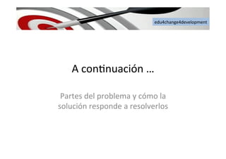 edu4change4development	
  
A	
  con6nuación	
  …	
  
Partes	
  del	
  problema	
  y	
  cómo	
  la	
  
solución	
  responde	
  a	
  resolverlos	
  
 