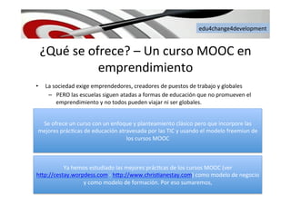 edu4change4development	
  
¿Qué	
  se	
  ofrece?	
  –	
  Un	
  curso	
  MOOC	
  en	
  
emprendimiento	
  
•  La	
  sociedad	
  exige	
  emprendedores,	
  creadores	
  de	
  puestos	
  de	
  trabajo	
  y	
  globales	
  
–  PERO	
  las	
  escuelas	
  siguen	
  atadas	
  a	
  formas	
  de	
  educación	
  que	
  no	
  promueven	
  el	
  
emprendimiento	
  y	
  no	
  todos	
  pueden	
  viajar	
  ni	
  ser	
  globales.	
  	
  
Se	
  ofrece	
  un	
  curso	
  con	
  un	
  enfoque	
  y	
  planteamiento	
  clásico	
  pero	
  que	
  incorpore	
  las	
  
mejores	
  prác6cas	
  de	
  educación	
  atravesada	
  por	
  las	
  TIC	
  y	
  usando	
  el	
  modelo	
  freemiun	
  de	
  
los	
  cursos	
  MOOC	
  
Ya	
  hemos	
  estudiado	
  las	
  mejores	
  prác6cas	
  de	
  los	
  cursos	
  MOOC	
  (ver	
  
h[p://cestay.worpdess.com	
  -­‐	
  h[p://www.chris6anestay.com)	
  como	
  modelo	
  de	
  negocio	
  
y	
  como	
  modelo	
  de	
  formación.	
  Por	
  eso	
  sumaremos,	
  	
  
 