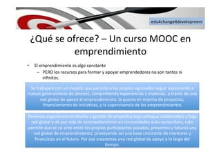 edu4change4development	
  
¿Qué	
  se	
  ofrece?	
  –	
  Un	
  curso	
  MOOC	
  en	
  
emprendimiento	
  
•  El	
  emprendimiento	
  es	
  algo	
  constante	
  
–  PERO	
  los	
  recursos	
  para	
  formar	
  y	
  apoyar	
  emprendedores	
  no	
  son	
  tantos	
  ni	
  
inﬁnitos.	
  
Se	
  trabajará	
  con	
  un	
  modelo	
  que	
  permita	
  a	
  los	
  propios	
  egresados	
  seguir	
  asesorando	
  a	
  
nuevas	
  generaciones	
  de	
  jóvenes,	
  compar6endo	
  experiencias	
  y	
  vivencias,	
  a	
  través	
  de	
  una	
  
red	
  global	
  de	
  apoyo	
  al	
  emprendimiento,	
  la	
  puesta	
  en	
  marcha	
  de	
  proyectos,	
  
ﬁnanciamiento	
  de	
  inicia6vas,	
  y	
  la	
  supervivencia	
  de	
  los	
  emprendimientos	
  	
  
Tenemos	
  experiencia	
  en	
  diseño	
  y	
  ges6ón	
  de	
  proyectos	
  bajo	
  enfoque	
  colabora6vo	
  y	
  bajo	
  
red	
  global	
  y	
  de	
  por	
  vida	
  de	
  acompañamiento	
  en	
  comunidades	
  auto-­‐sostenibles,	
  esto	
  
permite	
  que	
  se	
  co-­‐cree	
  entre	
  los	
  propios	
  par6cipantes	
  pasados,	
  presentes	
  y	
  futuros	
  una	
  
red	
  global	
  de	
  emprendimiento,	
  proveyendo	
  así	
  una	
  base	
  constante	
  de	
  mentores	
  y	
  
ﬁnancistas	
  en	
  el	
  futuro.	
  Por	
  eso	
  crearemos	
  una	
  red	
  global	
  de	
  apoyo	
  a	
  lo	
  largo	
  del	
  
6empo.	
  
 