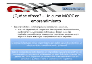 edu4change4development	
  
¿Qué	
  se	
  ofrece?	
  –	
  Un	
  curso	
  MOOC	
  en	
  
emprendimiento	
  
•  Los	
  emprendedores	
  suelen	
  ser	
  personas	
  con	
  recursos	
  económicos,	
  
–  PERO	
  Los	
  emprendedores	
  son	
  personas	
  de	
  cualquier	
  estrato	
  socioeconómico,	
  
pueden	
  ser	
  jóvenes,	
  empleados	
  sin	
  trabajo	
  que	
  deciden	
  hacer	
  algo,	
  
empleados	
  que	
  deciden	
  crear	
  una	
  empresas,	
  o	
  empleados	
  que	
  apuestan	
  por	
  
mejorar	
  su	
  puesto	
  de	
  trabajo	
  y	
  su	
  empresa	
  donde	
  están	
  empleados.	
  	
  
Se	
  plantea	
  el	
  obje6vo	
  de	
  formar	
  emprendedores	
  para	
  toda	
  la	
  vida,	
  independiente	
  de	
  un	
  
rol	
  momentáneo	
  en	
  su	
  vida	
  personal	
  y	
  profesional	
  	
  
Existe	
  la	
  creencia	
  de	
  que	
  todos	
  debemos	
  ser	
  emprendedores,	
  pero	
  lo	
  que	
  se	
  ofrece	
  son	
  
cursos	
  para	
  jóvenes	
  egresados	
  de	
  universidades,	
  personas	
  sin	
  trabajo	
  o	
  cesantes,	
  etc.	
  
pero	
  no	
  para	
  todas	
  las	
  personas	
  y	
  sus	
  necesidades	
  de	
  emprendimiento.	
  Por	
  eso	
  
pensamos	
  en	
  que	
  toda	
  persona	
  es	
  un	
  emprendedor	
  en	
  potencia.	
  	
  
 
