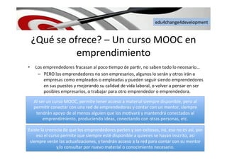 edu4change4development	
  
¿Qué	
  se	
  ofrece?	
  –	
  Un	
  curso	
  MOOC	
  en	
  
emprendimiento	
  
•  Los	
  emprendedores	
  fracasan	
  al	
  poco	
  6empo	
  de	
  par6r,	
  no	
  saben	
  todo	
  lo	
  necesario…	
  
–  PERO	
  los	
  emprendedores	
  no	
  son	
  empresarios,	
  algunos	
  lo	
  serán	
  y	
  otros	
  irán	
  a	
  
empresas	
  como	
  empleados	
  o	
  empleadas	
  y	
  pueden	
  seguir	
  siendo	
  emprendedores	
  
en	
  sus	
  puestos	
  y	
  mejorando	
  su	
  calidad	
  de	
  vida	
  laboral,	
  o	
  volver	
  a	
  pensar	
  en	
  ser	
  
posibles	
  empresarios,	
  o	
  trabajar	
  para	
  otro	
  emprendedor	
  o	
  emprendedora.	
  
Al	
  ser	
  un	
  curso	
  MOOC,	
  permite	
  tener	
  acceso	
  a	
  material	
  siempre	
  disponible,	
  pero	
  al	
  
permi6r	
  conectar	
  con	
  una	
  red	
  de	
  emprendedores	
  y	
  contar	
  con	
  un	
  mentor,	
  siempre	
  
tendrán	
  apoyo	
  de	
  al	
  menos	
  alguien	
  que	
  los	
  mo6vará	
  y	
  mantendrá	
  conectados	
  al	
  
emprendimiento,	
  produciendo	
  ideas,	
  conectando	
  con	
  otras	
  personas,	
  etc.	
  
Existe	
  la	
  creencia	
  de	
  que	
  los	
  emprendedores	
  parten	
  y	
  son	
  exitosos,	
  no,	
  eso	
  no	
  es	
  así,	
  por	
  
eso	
  el	
  curso	
  permite	
  que	
  siempre	
  esté	
  disponible	
  a	
  quienes	
  se	
  hayan	
  inscrito,	
  así	
  
siempre	
  verán	
  las	
  actualizaciones,	
  y	
  tendrán	
  acceso	
  a	
  la	
  red	
  para	
  contar	
  con	
  su	
  mentor	
  
y/o	
  consultar	
  por	
  nuevo	
  material	
  o	
  conocimiento	
  necesario.	
  	
  
 