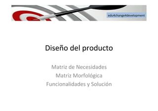 edu4change4development	
  
Diseño	
  del	
  producto	
  
Matriz	
  de	
  Necesidades	
  
Matriz	
  Morfológica	
  
Funcionalidades	
  y	
  Solución	
  
 