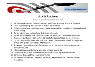 edu4change4development	
  
Lista	
  de	
  funciones	
  	
  	
  	
  
(Más	
  de	
  8	
  funcionalidades)	
  
1.  Información	
  especíﬁca	
  de	
  las	
  ac6vidades	
  y	
  módulos	
  accesible	
  donde	
  se	
  requiera.	
  
2.  Foros	
  regulados	
  y	
  que	
  no	
  saturen	
  al	
  menos	
  visualmente.	
  
3.  Trabajo	
  en	
  equipo	
  y	
  en	
  red	
  con	
  otros	
  emprendedores	
  (ex	
  –	
  estudiantes	
  o	
  egresados	
  del	
  
propio	
  curso)	
  
4.  Contar	
  y	
  tener	
  una	
  metodología	
  de	
  trabajo	
  adecuada	
  
5.  Tutorización	
  más	
  efec6va,	
  con6nua,	
  clara	
  y	
  personalizada	
  cuando	
  sea	
  necesario.	
  
6.  Revisiones	
  puntuales	
  y	
  con	
  un	
  foro	
  para	
  deba6r	
  los	
  resultados	
  con	
  los	
  revisores.	
  
7.  Contar	
  con	
  material	
  de	
  estudio	
  realizado	
  con	
  un	
  planteamiento	
  MOOC	
  (por	
  ejemplo,	
  
con	
  un	
  enfoque	
  de	
  cápsulas	
  de	
  información).	
  
8.  Ac6vidades	
  sean	
  bloques	
  de	
  información	
  con	
  su	
  contenidos,	
  foros,	
  seguimientos,	
  
evaluaciones,	
  etc.	
  
9.  Información	
  general	
  del	
  curso	
  accesible	
  en	
  todo	
  momento.	
  
10. Difusión	
  de	
  resultados	
  a	
  toda	
  la	
  comunidad	
  del	
  cursos	
  y	
  por	
  redes	
  sociales	
  
11. Contenido	
  descargable	
  y	
  en	
  varios	
  formatos	
  
12. Perﬁles	
  curriculares	
  por	
  categorías	
  (profesión,	
  experiencia,	
  etc.)	
  de	
  estudiantes	
  y	
  
profesores	
  	
  
 