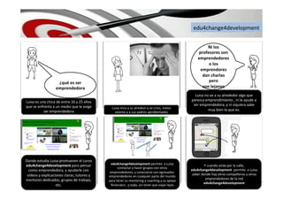 edu4change4development	
  
edu4change4development	
  permite	
  	
  a	
  Luisa	
  
contactar	
  y	
  hacer	
  grupos	
  con	
  otros	
  
emprendedores,	
  y	
  conectarse	
  con	
  egresados-­‐
emprendedores	
  en	
  cualquier	
  parte	
  del	
  mundo	
  
para	
  tener	
  su	
  mentoring	
  y	
  coaching	
  y	
  su	
  apoyo	
  
ﬁnanciero	
  ,	
  y	
  todo,	
  sin	
  tener	
  que	
  viajar	
  lejos	
  
Luisa	
  es	
  una	
  chica	
  de	
  entre	
  16	
  y	
  25	
  años	
  
que	
  se	
  enfrenta	
  a	
  un	
  medio	
  que	
  le	
  exige	
  
ser	
  emprendedora	
  
Luisa	
  no	
  ve	
  a	
  su	
  alrededor	
  algo	
  que	
  
parezca	
  emprendimiento	
  ,	
  ni	
  le	
  ayude	
  a	
  
ser	
  emprendedora,	
  y	
  ni	
  siquiera	
  sabe	
  
muy	
  bien	
  lo	
  que	
  es.	
  Luisa	
  mira	
  a	
  su	
  alredeor	
  y	
  ve	
  crisis,	
  malos	
  
salarios	
  y	
  a	
  sus	
  padres	
  aproblemados	
  
¿qué	
  es	
  ser	
  
emprendedora	
  
Donde	
  estudia	
  Luisa	
  promueven	
  el	
  curso	
  
edu4change4development	
  para	
  pensar	
  
como	
  emprendedora,	
  y	
  ayudarle	
  con	
  
vídeos	
  y	
  explicaciones	
  claras,	
  tutores	
  y	
  
mentores	
  dedicados,	
  grupos	
  de	
  trabajo,	
  
etc.	
  
Ni	
  los	
  
profesores	
  son	
  
emprendedores	
  
o	
  los	
  
emprendores	
  
dan	
  charlas	
  
pero	
  	
  
son	
  lejanos	
  
Y	
  cuando	
  anda	
  por	
  la	
  calle,	
  
edu4change4development	
  	
  permite	
  	
  a	
  Luisa	
  
saber	
  donde	
  hay	
  otros	
  compañeros	
  y	
  otros	
  
emprendedores	
  de	
  la	
  red	
  
edu4change4development	
  	
  
 
