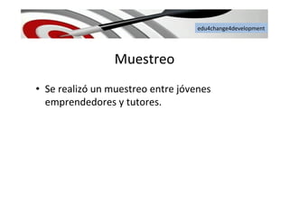 edu4change4development	
  
Muestreo	
  
•  Se	
  realizó	
  un	
  muestreo	
  entre	
  jóvenes	
  
emprendedores	
  y	
  tutores.	
  
 